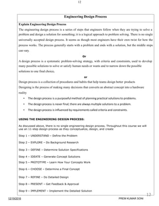 12
Engineering Design Process
Explain Engineering Design Process
The engineering design process is a series of steps that engineers follow when they are trying to solve a
problem and design a solution for something; it is a logical approach to problem solving. There is no single
universally accepted design process. It seems as though most engineers have their own twist for how the
process works. The process generally starts with a problem and ends with a solution, but the middle steps
can vary.
Or
A design process is a systematic problem-solving strategy, with criteria and constraints, used to develop
many possible solutions to solve or satisfy human needs or wants and to narrow down the possible
solutions to one final choice.
or
Design process is a collection of procedures and habits that help teams design better products
Designing is the process of making many decisions that converts an abstract concept into a hardware
reality
• The design process is a purposeful method of planning practical solutions to problems.
• The design process is never final; there are always multiple solutions to a problem.
• The design process is influenced by requirements called criteria and constraints.
USING THE ENGINEERING DESIGN PROCESS:
As discussed above, there is no single engineering design process. Throughout this course we will
use an 11-step design process as they conceptualize, design, and create
Step 1 – UNDERSTAND – Define the Problem
Step 2 – EXPLORE – Do Background Research
Step 3 – DEFINE – Determine Solution Specifications
Step 4 – IDEATE – Generate Concept Solutions
Step 5 – PROTOTYPE – Learn How Your Concepts Work
Step 6 – CHOOSE – Determine a Final Concept
Step 7 – REFINE – Do Detailed Design
Step 8 – PRESENT – Get Feedback & Approval
Step 9 – IMPLEMENT – Implement the Detailed Solution
12/19/2016
12
PREM KUMAR SONI
 