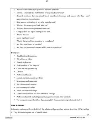 15
• What information has been published about the problem?
• Is there a solution to the problem that already may be available?
• Research solutions that may already exist; identify shortcomings and reasons why they aren’t
appropriate to a given situation.
• If the answer to the above is yes, who is producing it?
• What are the advantages of their solution?
• What are the disadvantages to their solution?
• Compile ideas and report findings to the team.
• What is the cost?
• Is cost significant issue?
• What is the ratio of time compared to overall cost?
• Are there legal issues to consider?
• Are there environmental concerns which must be considered?
Examples:
 Read books and magazines
 View films or videos
 Search the Internet
 Ask questions of the “experts”
 Create and analyze a survey
 Libraries
 Professional Society
 Journal, publications and newsletter
 Newspapers and magazines
 Market assessment surveys
 Government publications
 Patent searches and listings
 Technical salespersons and their references catalogs
 Professional experts including researchers, professors and other scientists
 The competition’s product (how they designed it? Disassemble their product and study it
STEP 3: DEFINE
In this step engineers will specify WHAT the solution will accomplish, without describing HOW it will do
it. They do this through the use of specifications.
12/19/2016
15
PREM KUMAR SONI
 