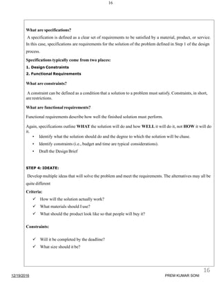 16
What are specifications?
A specification is defined as a clear set of requirements to be satisfied by a material, product, or service.
In this case, specifications are requirements for the solution of the problem defined in Step 1 of the design
process.
Specifications typically come from two places:
1. Design Constraints
2. Functional Requirements
What are constraints?
A constraint can be defined as a condition that a solution to a problem must satisfy. Constraints, in short,
are restrictions.
What are functional requirements?
Functional requirements describe how well the finished solution must perform.
Again, specifications outline WHAT the solution will do and how WELL it will do it, not HOW it will do
it.
• Identify what the solution should do and the degree to which the solution will be chase.
• Identify constraints (i.e., budget and time are typical considerations).
• Draft the Design Brief
STEP 4: IDEATE:
Develop multiple ideas that will solve the problem and meet the requirements. The alternatives may all be
quite different
Criteria:
 How will the solution actually work?
 What materials should I use?
 What should the product look like so that people will buy it?
Constraints:
 Will it be completed by the deadline?
 What size should it be?
12/19/2016
16
PREM KUMAR SONI
 
