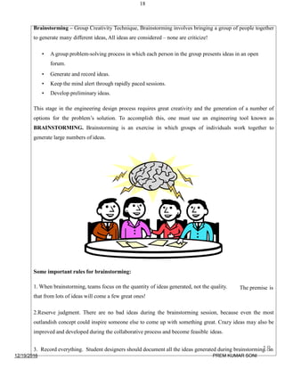 18
Brainstorming – Group Creativity Technique, Brainstorming involves bringing a group of people together
to generate many different ideas, All ideas are considered – none are criticize!
• A group problem-solving process in which each person in the group presents ideas in an open
forum.
• Generate and record ideas.
• Keep the mind alert through rapidly paced sessions.
• Develop preliminary ideas.
This stage in the engineering design process requires great creativity and the generation of a number of
options for the problem’s solution. To accomplish this, one must use an engineering tool known as
BRAINSTORMING. Brainstorming is an exercise in which groups of individuals work together to
generate large numbers of ideas.
Some important rules for brainstorming:
The premise is1. When brainstorming, teams focus on the quantity of ideas generated, not the quality.
that from lots of ideas will come a few great ones!
2.Reserve judgment. There are no bad ideas during the brainstorming session, because even the most
outlandish concept could inspire someone else to come up with something great. Crazy ideas may also be
improved and developed during the collaborative process and become feasible ideas.
3. Record everything. Student designers should document all the ideas generated during brainstorming in
12/19/2016
18
PREM KUMAR SONI
 