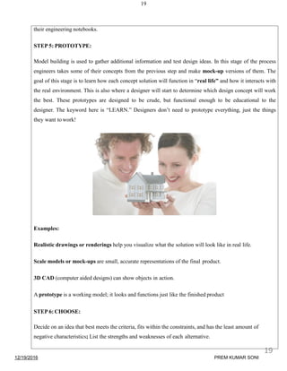 19
their engineering notebooks.
STEP 5: PROTOTYPE:
Model building is used to gather additional information and test design ideas. In this stage of the process
engineers takes some of their concepts from the previous step and make mock-up versions of them. The
goal of this stage is to learn how each concept solution will function in “real life” and how it interacts with
the real environment. This is also where a designer will start to determine which design concept will work
the best. These prototypes are designed to be crude, but functional enough to be educational to the
designer. The keyword here is “LEARN.” Designers don’t need to prototype everything, just the things
they want to work!
Examples:
Realistic drawings or renderings help you visualize what the solution will look like in real life.
Scale models or mock-ups are small, accurate representations of the final product.
3D CAD (computer aided designs) can show objects in action.
A prototype is a working model; it looks and functions just like the finished product
STEP 6: CHOOSE:
Decide on an idea that best meets the criteria, fits within the constraints, and has the least amount of
negative characteristics; List the strengths and weaknesses of each alternative.
12/19/2016
19
PREM KUMAR SONI
 