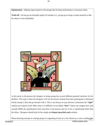 20
Optimization – Making improvements to the design idea for better performance or increased safety
Trade-off – Giving up one desirable quality for another (i.e., giving up on using a certain material so that
the object is more affordable)
At this point in the process the designer or design group has several different potential solutions for the
problem. This step is where the designers will use the lessons learned from their prototyping to determine
which concept is best and go forward with it. This is not always an easy decision. Sometimes the “right”
solution just exposes itself. Other times it is difficult to even define “best.” Teams can compare how each
concept fulfills the specifications from step three in the process and see if one is significantly better than
the others. Designers should look for the simple and elegant (graceful, neat) solution.
When choosing concepts as a design group, it is appealing to rely on a vote. However, a vote is nothing but
12/19/2016
20
PREM KUMAR SONI
 