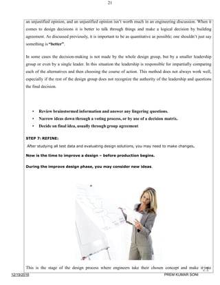 21
an unjustified opinion, and an unjustified opinion isn’t worth much in an engineering discussion. When it
comes to design decisions it is better to talk through things and make a logical decision by building
agreement. As discussed previously, it is important to be as quantitative as possible; one shouldn’t just say
something is “better”.
In some cases the decision-making is not made by the whole design group, but by a smaller leadership
group or even by a single leader. In this situation the leadership is responsible for impartially comparing
each of the alternatives and then choosing the course of action. This method does not always work well,
especially if the rest of the design group does not recognize the authority of the leadership and questions
the final decision.
• Review brainstormed information and answer any lingering questions.
• Narrow ideas down through a voting process, or by use of a decision matrix.
• Decide on final idea, usually through group agreement
STEP 7: REFINE:
After studying all test data and evaluating design solutions, you may need to make changes.
Now is the time to improve a design – before production begins.
During the improve design phase, you may consider new ideas.
This is the stage of the design process where engineers take their chosen concept and make it into
12/19/2016
21
PREM KUMAR SONI
 