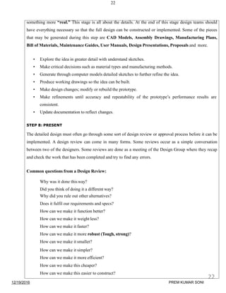 22
something more “real.” This stage is all about the details. At the end of this stage design teams should
have everything necessary so that the full design can be constructed or implemented. Some of the pieces
that may be generated during this step are CAD Models, Assembly Drawings, Manufacturing Plans,
Bill of Materials, Maintenance Guides, User Manuals, Design Presentations, Proposals and more.
• Explore the idea in greater detail with understand sketches.
• Make critical decisions such as material types and manufacturing methods.
• Generate through computer models detailed sketches to further refine the idea.
• Produce working drawings so the idea can be built.
• Make design changes; modify or rebuild the prototype.
• Make refinements until accuracy and repeatability of the prototype’s performance results are
consistent.
• Update documentation to reflect changes.
STEP 8: PRESENT
The detailed design must often go through some sort of design review or approval process before it can be
implemented. A design review can come in many forms. Some reviews occur as a simple conversation
between two of the designers. Some reviews are done as a meeting of the Design Group where they recap
and check the work that has been completed and try to find any errors.
Common questions from a Design Review:
Why was it done thisway?
Did you think of doing it a different way?
Why did you rule out other alternatives?
Does it fulfil our requirements and specs?
How can we make it function better?
How can we make it weight less?
How can we make it faster?
How can we make it more robust (Tough, strong)?
How can we make it smaller?
How can we make it simpler?
How can we make it more efficient?
How can we make this cheaper?
How can we make this easier to construct?
12/19/2016
22
PREM KUMAR SONI
 