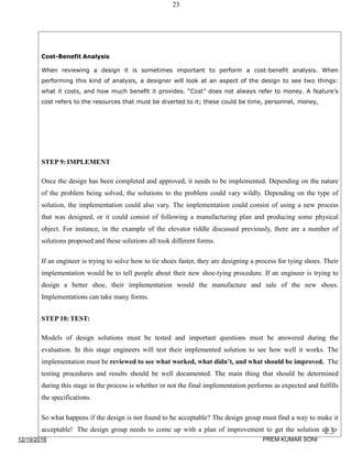 23
Cost-Benefit Analysis
When reviewing a design it is sometimes important to perform a cost-benefit analysis. When
performing this kind of analysis, a designer will look at an aspect of the design to see two things:
what it costs, and how much benefit it provides. “Cost” does not always refer to money. A feature’s
cost refers to the resources that must be diverted to it; these could be time, personnel, money,
STEP 9: IMPLEMENT
Once the design has been completed and approved, it needs to be implemented. Depending on the nature
of the problem being solved, the solutions to the problem could vary wildly. Depending on the type of
solution, the implementation could also vary. The implementation could consist of using a new process
that was designed, or it could consist of following a manufacturing plan and producing some physical
object. For instance, in the example of the elevator riddle discussed previously, there are a number of
solutions proposed and these solutions all took different forms.
If an engineer is trying to solve how to tie shoes faster, they are designing a process for tying shoes. Their
implementation would be to tell people about their new shoe-tying procedure. If an engineer is trying to
design a better shoe, their implementation would the manufacture and sale of the new shoes.
Implementations can take many forms.
STEP 10:TEST:
Models of design solutions must be tested and important questions must be answered during the
evaluation. In this stage engineers will test their implemented solution to see how well it works. The
implementation must be reviewed to see what worked, what didn’t, and what should be improved. The
testing procedures and results should be well documented. The main thing that should be determined
during this stage in the process is whether or not the final implementation performs as expected and fulfills
the specifications.
So what happens if the design is not found to be acceptable? The design group must find a way to make it
acceptable! The design group needs to come up with a plan of improvement to get the solution up to
12/19/2016
23
PREM KUMAR SONI
 