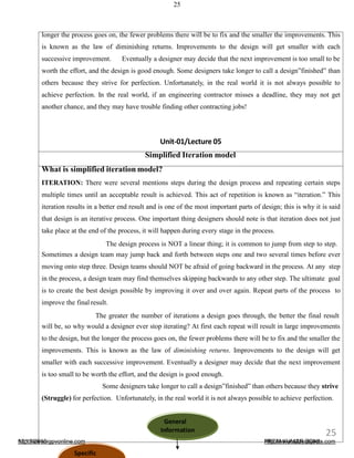 25
longer the process goes on, the fewer problems there will be to fix and the smaller the improvements. This
is known as the law of diminishing returns. Improvements to the design will get smaller with each
successive improvement. Eventually a designer may decide that the next improvement is too small to be
worth the effort, and the design is good enough. Some designers take longer to call a design”finished” than
others because they strive for perfection. Unfortunately, in the real world it is not always possible to
achieve perfection. In the real world, if an engineering contractor misses a deadline, they may not get
another chance, and they may have trouble finding other contracting jobs!
Specific
Unit-01/Lecture 05
Simplified Iteration model
What is simplified iteration model?
ITERATION: There were several mentions steps during the design process and repeating certain steps
multiple times until an acceptable result is achieved. This act of repetition is known as “iteration.” This
iteration results in a better end result and is one of the most important parts of design; this is why it is said
that design is an iterative process. One important thing designers should note is that iteration does not just
take place at the end of the process, it will happen during every stage in the process.
The design process is NOT a linear thing; it is common to jump from step to step.
Sometimes a design team may jump back and forth between steps one and two several times before ever
moving onto step three. Design teams should NOT be afraid of going backward in the process. At any step
in the process, a design team may find themselves skipping backwards to any other step. The ultimate goal
is to create the best design possible by improving it over and over again. Repeat parts of the process to
improve the final result.
The greater the number of iterations a design goes through, the better the final result
will be, so why would a designer ever stop iterating? At first each repeat will result in large improvements
to the design, but the longer the process goes on, the fewer problems there will be to fix and the smaller the
improvements. This is known as the law of diminishing returns. Improvements to the design will get
smaller with each successive improvement. Eventually a designer may decide that the next improvement
is too small to be worth the effort, and the design is good enough.
Some designers take longer to call a design”finished” than others because they strive
(Struggle) for perfection. Unfortunately, in the real world it is not always possible to achieve perfection.
General
Information
http://www.rgpvonline.com http://www.a2zsubjects.com12/19/2016
25
PREM KUMAR SONI
 