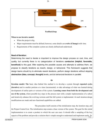 26
No yes
Need of Iteration:
Determining the need to iterate is important to improve the design process on cost, time, and
quality, but currently there is no categorization of iterations conducive (helpful, favorable,
beneficial) to this goal. After exploring the possible causes and attempts to address them, we
propose to classify iterations as rework, design, or behavioral. This framework suggests that
design teams should try to eliminate rework iterations, perform design iterations without skipping
abstraction (Idea, concept, thought) levels, and do behavioral iterations in parallel.
Or
Iteration model: The basic idea behind this method is to develop a system through repeated cycles
(iterative) and in smaller portions at a time (incremental), to take advantage of what was learned during
development of earlier parts or versions of the system. Learning comes from both the development and
use of the system, where possible key steps in the process start with a simple implementation of a subset
and iteratively enhance the evolving versions until the full system is implemented. At each iteration design
modifications are made and new functional capabilities are added.
The procedure itself consists of the initialization step, the iteration step, and
the Project Control List. The initialization step creates a base version of the system. The goal for this initial
implementation is to create a product to which the user can react. It should offer a sampling of the key
aspects of the problem and provide a solution that is simple enough to understand and implement easily. To
Design
Operation
Outcome
EvaluationNextstep
Feedback loop
When to use iterative model:
 When the project is big.
 Major requirements must be defined; however, some details can evolve (Change) with time.
 Requirements of the complete system are clearly defined and understood.
12/19/2016
26
PREM KUMAR SONI
 