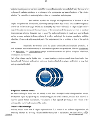 27
guide the iteration process, a project control list is created that contains a record of all tasks that need to be
performed. It includes such items as new features to be implemented and areas of redesign of the existing
solution. The control list is constantly being revised as a result of the analysis phase
The iteration involves the redesign and implementation of iteration is to be
simple, straightforward, and modular, supporting redesign at that stage or as a task added to the project
control list. The level of design detail is not dictated by the iterative approach. In a light-weight iterative
project the code may represent the major source of documentation of the system; however, in a critical
iterative project a formal Document may be used. The analysis of iteration is based upon user feedback,
and the program analysis facilities available. It involves analysis of the structure, modularity, usability,
reliability, efficiency, & achievement of goals. The project control list is modified in light of the analysis
results.
Incremental development slices the system functionality into increments (portions). In
each increment, a slice of functionality is delivered through cross-discipline work, from the requirements
to the deployment. The Unified Process groups increments/iterations into phases: inception, elaboration,
construction, and transition.
Each of the phases may be divided into 1 or more iterations, which are usually time-boxed rather than
feature-boxed. Architects and analysts work one iteration ahead of developers and testers to keep their
work-product backlog full.
Simplified Iteration model:
An iterative life cycle model does not attempt to start with a full specification of requirements. Instead,
development begins by specifying and implementing just part of the software, which is then reviewed in
order to identify further requirements. This process is then repeated, producing a new version of the
software at the end of each iteration of the model.
Iterative Model design
Iterative process starts with a simple implementation of a subset of the software requirements and
iteratively enhances the evolving versions until the full system is implemented. At each iteration, design
12/19/2016
27
PREM KUMAR SONI
 