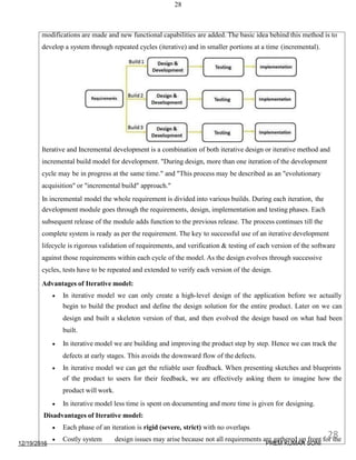 28
modifications are made and new functional capabilities are added. The basic idea behind this method is to
develop a system through repeated cycles (iterative) and in smaller portions at a time (incremental).
Iterative and Incremental development is a combination of both iterative design or iterative method and
incremental build model for development. "During design, more than one iteration of the development
cycle may be in progress at the same time." and "This process may be described as an "evolutionary
acquisition" or "incremental build" approach."
In incremental model the whole requirement is divided into various builds. During each iteration, the
development module goes through the requirements, design, implementation and testing phases. Each
subsequent release of the module adds function to the previous release. The process continues till the
complete system is ready as per the requirement. The key to successful use of an iterative development
lifecycle is rigorous validation of requirements, and verification & testing of each version of the software
against those requirements within each cycle of the model. As the design evolves through successive
cycles, tests have to be repeated and extended to verify each version of the design.
Advantages of Iterative model:
 In iterative model we can only create a high-level design of the application before we actually
begin to build the product and define the design solution for the entire product. Later on we can
design and built a skeleton version of that, and then evolved the design based on what had been
built.
 In iterative model we are building and improving the product step by step. Hence we can track the
defects at early stages. This avoids the downward flow of the defects.
 In iterative model we can get the reliable user feedback. When presenting sketches and blueprints
of the product to users for their feedback, we are effectively asking them to imagine how the
product will work.
 In iterative model less time is spent on documenting and more time is given for designing.
Disadvantages of Iterative model:
 Each phase of an iteration is rigid (severe, strict) with no overlaps
 Costly system design issues may arise because not all requirements are gathered up front for the
12/19/2016
28
PREM KUMAR SONI
 