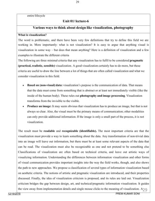 12/19/2016
29
entire lifecycle
Unit 01/ lecture-6
Various ways to think about design like visualization, photography
What is visualization?
The word is problematic, and there have been very few definitions that try to define this field we are
working in. More importantly: what is not visualization? It is easy to argue that anything visual is
visualization in some way – but does that mean anything? Here is a definition of visualization and a few
examples to illustrate the different criteria
The following are three minimal criteria that any visualization has to fulfil to be considered pragmatic
(practical, realistic, sensible) visualization. A good visualization certainly has to do more, but these
criteria are useful to draw the line between a lot of things that are often called visualization and what we
consider visualization in this field.
 Based on (non-visual) data: visualization’s purpose is the communication of data. That means
that the data must come from something that is abstract or at least not immediately visible (like the
inside of the human body). These rules out photography and image processing. Visualization
transforms from the invisible to the visible.
 Produce an image: It may seem obvious that visualization has to produce an image, but that is not
always so clear. Also, the visual must be the primary means of communication; other modalities
can only provide additional information. If the image is only a small part of the process, it is not
visualization.
The result must be readable and recognizable (identifiable). The most important criteria are that the
visualization must provide a way to learn something about the data. Any transformation of non-trivial data
into an image will leave out information, but there must be at least some relevant aspects of the data that
can be read. The visualization must also be recognizable as one and not pretend to be something else
Classifications of visualization are often based on technical criteria, and leave out artistic ways of
visualizing information. Understanding the differences between information visualization and other forms
of visual communication provides important insights into the way the field works, though, and also shows
the path to new approaches. We propose a classification of several types of information visualization based
on aesthetic criteria. The notions of artistic and pragmatic visualization are introduced, and their properties
discussed. Finally, the idea of visualization criticism is proposed, and its rules are laid out. Visualization
criticism bridges the gap between design, art, and technical/pragmatic information visualization. It guides
the view away from implementation details and single mouse clicks to the meaning of visualization. A29
PREM KUMAR SONI
 