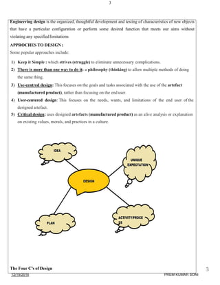 3
Engineering design is the organized, thoughtful development and testing of characteristics of new objects
that have a particular configuration or perform some desired function that meets our aims without
violating any specified limitations
APPROCHES TO DESIGN :
Some popular approaches include:
1) Keep it Simple : which strives (struggle) to eliminate unnecessary complications.
2) There is more than one way to do it: a philosophy (thinking) to allow multiple methods of doing
the same thing.
3) Use-centred design: This focuses on the goals and tasks associated with the use of the artefact
(manufactured product), rather than focusing on the end user.
4) User-centered design: This focuses on the needs, wants, and limitations of the end user of the
designed artefact.
5) Critical design: uses designed artefacts (manufactured product) as an alive analysis or explanation
on existing values, morals, and practices in a culture.
The Four C’s of Design
12/19/2016
3
PREM KUMAR SONI
 