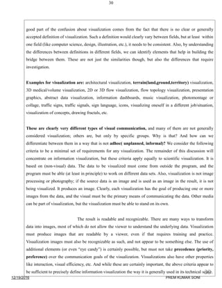 30
good part of the confusion about visualization comes from the fact that there is no clear or generally
accepted definition of visualization. Such a definition would clearly vary between fields, but at least within
one field (like computer science, design, illustration, etc.), it needs to be consistent. Also, by understanding
the differences between definitions in different fields, we can identify elements that help in building the
bridge between them. These are not just the similarities though, but also the differences that require
investigation.
Examples for visualization are: architectural visualization, terrain(land,ground,territory) visualization,
3D medical/volume visualization, 2D or 3D flow visualization, flow topology visualization, presentation
graphics, abstract data visualization, information dashboards, music visualization, photomontage or
collage, traffic signs, traffic signals, sign language, icons, visualizing oneself in a different job/situation,
visualization of concepts, drawing fractals, etc.
These are clearly very different types of visual communication, and many of them are not generally
considered visualization; others are, but only by specific groups. Why is that? And how can we
differentiate between them in a way that is not adhoc( unplanned, informal)? We consider the following
criteria to be a minimal set of requirements for any visualization. The remainder of this discussion will
concentrate on information visualization, but these criteria apply equally to scientific visualization. It is
based on (non-visual) data. The data to be visualized must come from outside the program, and the
program must be able (at least in principle) to work on different data sets. Also, visualization is not image
processing or photography; if the source data is an image and is used as an image in the result, it is not
being visualized. It produces an image. Clearly, each visualization has the goal of producing one or more
images from the data, and the visual must be the primary means of communicating the data. Other media
can be part of visualization, but the visualization must be able to stand on its own.
The result is readable and recognizable. There are many ways to transform
data into images, most of which do not allow the viewer to understand the underlying data. Visualization
must produce images that are readable by a viewer, even if that requires training and practice.
Visualization images must also be recognizable as such, and not appear to be something else. The use of
additional elements (or even “eye candy”) is certainly possible, but must not take precedence (priority,
preference) over the communication goals of the visualization. Visualizations also have other properties
like interaction, visual efficiency, etc. And while these are certainly important, the above criteria appear to
be sufficient to precisely define information visualization the way it is generally used in its technical sense.
12/19/2016
30
PREM KUMAR SONI
 