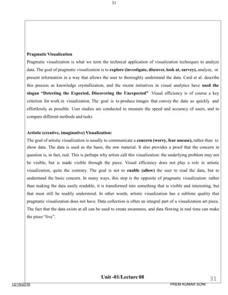 31
Pragmatic Visualization
Pragmatic visualization is what we term the technical application of visualization techniques to analyze
data. The goal of pragmatic visualization is to explore (investigate, discover, look at, survey), analyze, or
present information in a way that allows the user to thoroughly understand the data. Card et al. describe
this process as knowledge crystallization, and the recent initiatives in visual analytics have used the
slogan “Detecting the Expected, Discovering the Unexpected” .Visual efficiency is of course a key
criterion for work in visualization. The goal is to produce images that convey the data as quickly and
effortlessly as possible. User studies are conducted to measure the speed and accuracy of users, and to
compare different methods and tasks
Artistic (creative, imaginative) Visualization:
The goal of artistic visualization is usually to communicate a concern (worry, fear unease), rather than to
show data. The data is used as the basis, the raw material. It also provides a proof that the concern in
question is, in fact, real. This is perhaps why artists call this visualization: the underlying problem may not
be visible, but is made visible through the piece. Visual efficiency does not play a role in artistic
visualization, quite the contrary. The goal is not to enable (allow) the user to read the data, but to
understand the basic concern. In many ways, this step is the opposite of pragmatic visualization: rather
than making the data easily readable, it is transformed into something that is visible and interesting, but
that must still be readily understood. In other words, artistic visualization has a sublime quality that
pragmatic visualization does not have. Data collection is often an integral part of a visualization art piece.
The fact that the data exists at all can be used to create awareness, and data flowing in real time can make
the piece “live”.
Unit -01/Lecture 08
12/19/2016
31
PREM KUMAR SONI
 