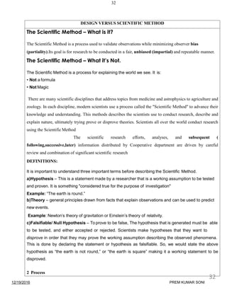 32
DESIGN VERSUS SCIENTIFIC METHOD
The Scientific Method – What is it?
The Scientific Method is a process used to validate observations while minimizing observer bias
(partiality).Its goal is for research to be conducted in a fair, unbiased (impartial) and repeatable manner.
The Scientific Method – What it’s Not.
The Scientific Method is a process for explaining the world we see. It is:
• Not a formula
• Not Magic
There are many scientific disciplines that address topics from medicine and astrophysics to agriculture and
zoology. In each discipline, modern scientists use a process called the "Scientific Method" to advance their
knowledge and understanding. This methods describes the scientists use to conduct research, describe and
explain nature, ultimately trying prove or disprove theories. Scientists all over the world conduct research
using the Scientific Method
The scientific research efforts, analyses, and subsequent (
following,successive,later) information distributed by Cooperative department are driven by careful
review and combination of significant scientific research
DEFINITIONS:
It is important to understand three important terms before describing the Scientific Method.
a)Hypothesis – This is a statement made by a researcher that is a working assumption to be tested
and proven. It is something "considered true for the purpose of investigation"
Example: “The earth is round.”
b)Theory – general principles drawn from facts that explain observations and can be used to predict
new events.
Example: Newton’s theory of gravitation or Einstein’s theory of relativity.
c)Falsifiable/ Null Hypothesis – To prove to be false, The hypothesis that is generated must be able
to be tested, and either accepted or rejected. Scientists make hypotheses that they want to
disprove in order that they may prove the working assumption describing the observed phenomena.
This is done by declaring the statement or hypothesis as falsifiable. So, we would state the above
hypothesis as “the earth is not round,” or “the earth is square” making it a working statement to be
disproved.
2 Process
12/19/2016
32
PREM KUMAR SONI
 