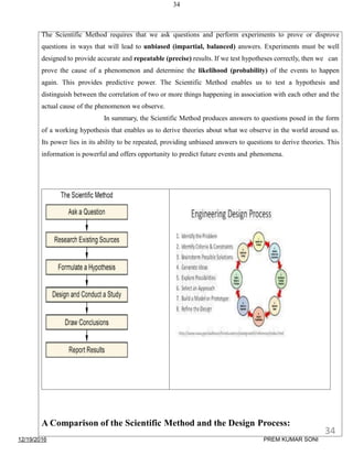 34
The Scientific Method requires that we ask questions and perform experiments to prove or disprove
questions in ways that will lead to unbiased (impartial, balanced) answers. Experiments must be well
designed to provide accurate and repeatable (precise) results. If we test hypotheses correctly, then we can
prove the cause of a phenomenon and determine the likelihood (probability) of the events to happen
again. This provides predictive power. The Scientific Method enables us to test a hypothesis and
distinguish between the correlation of two or more things happening in association with each other and the
actual cause of the phenomenon we observe.
In summary, the Scientific Method produces answers to questions posed in the form
of a working hypothesis that enables us to derive theories about what we observe in the world around us.
Its power lies in its ability to be repeated, providing unbiased answers to questions to derive theories. This
information is powerful and offers opportunity to predict future events and phenomena.
A Comparison of the Scientific Method and the Design Process:
12/19/2016
34
PREM KUMAR SONI
 