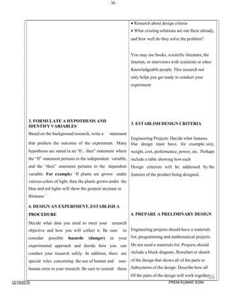 12/19/2016
36
 Research about design criteria
 What existing solutions are out there already,
and how well do they solve the problem?
You may use books, scientific literature, the
Internet, or interviews with scientists or other
Knowledgeable people. This research not
only helps you get ready to conduct your
experiment
3. FORMULATE A HYPOTHESIS AND
IDENTIFY VARIABLES
3. ESTABLISH DESIGN CRITERIA
Based on the background research, write a statement
Engineering Projects: Decide what features
that predicts the outcome of the experiment. Many Our design must have, for example: size,
hypotheses are stated in an “If... then” statement where weight, cost, performance, power, etc. Perhaps
the “If” statement pertains to the independent variable, include a table showing how each
and the “then” statement pertains to the dependent Design criterion will be addressed by the
variable. For example: ‘If plants are grown under features of the product being designed.
various colors of light, then the plants grown under the
blue and red lights will show the greatest increase in
Biomass.’
4. DESIGN AN EXPERIMENT, ESTABLISH A
PROCEDURE 4. PREPARE A PRELIMINARY DESIGN
Decide what data you need to meet your research
objective and how you will collect it. Be sure to Engineering projects should have a materials
consider possible hazards (danger) in your list, programming and mathematical projects
experimental approach and decide how you can Do not need a materials list. Projects should
conduct your research safely. In addition, there are include a block diagram, flowchart or sketch
special rules concerning the use of human and non- of the design that shows all of the parts or
human error in your research. Be sure to consult these Subsystems of the design. Describe how all
Of the parts of the design will work together.36
PREM KUMAR SONI
 