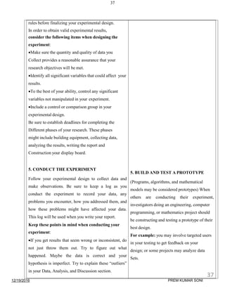12/19/2016
37
rules before finalizing your experimental design.
In order to obtain valid experimental results,
consider the following items when designing the
experiment:
Make sure the quantity and quality of data you
Collect provides a reasonable assurance that your
research objectives will be met.
Identify all significant variables that could affect your
results.
To the best of your ability, control any significant
variables not manipulated in your experiment.
Include a control or comparison group in your
experimental design.
Be sure to establish deadlines for completing the
Different phases of your research. These phases
might include building equipment, collecting data,
analyzing the results, writing the report and
Construction your display board.
5. CONDUCT THE EXPERIMENT
Follow your experimental design to collect data and
make observations. Be sure to keep a log as you
conduct the experiment to record your data, any
problems you encounter, how you addressed them, and
how these problems might have affected your data.
This log will be used when you write your report.
Keep these points in mind when conducting your
experiment:
If you get results that seem wrong or inconsistent, do
not just throw them out. Try to figure out what
happened. Maybe the data is correct and your
hypothesis is imperfect. Try to explain these “outliers”
in your Data, Analysis, and Discussion section.
5. BUILD AND TEST A PROTOTYPE
(Programs, algorithms, and mathematical
models may be considered prototypes) When
others are conducting their experiment,
investigators doing an engineering, computer
programming, or mathematics project should
be constructing and testing a prototype of their
best design.
For example: you may involve targeted users
in your testing to get feedback on your
design; or some projects may analyze data
Sets.
37
PREM KUMAR SONI
 