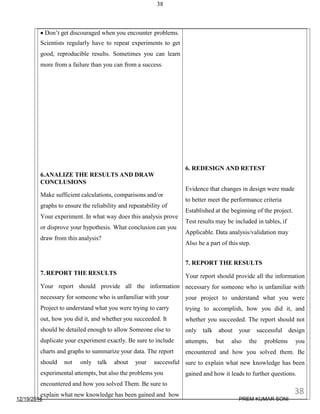 12/19/2016
38
 Don’t get discouraged when you encounter problems.
Scientists regularly have to repeat experiments to get
good, reproducible results. Sometimes you can learn
more from a failure than you can from a success.
6.ANALIZE THE RESULTS AND DRAW
CONCLUSIONS
Make sufficient calculations, comparisons and/or
graphs to ensure the reliability and repeatability of
Your experiment. In what way does this analysis prove
or disprove your hypothesis. What conclusion can you
draw from this analysis?
7. REPORT THE RESULTS
Your report should provide all the information
necessary for someone who is unfamiliar with your
Project to understand what you were trying to carry
out, how you did it, and whether you succeeded. It
should be detailed enough to allow Someone else to
duplicate your experiment exactly. Be sure to include
charts and graphs to summarize your data. The report
should not only talk about your successful
experimental attempts, but also the problems you
encountered and how you solved Them. Be sure to
explain what new knowledge has been gained and how
6. REDESIGN AND RETEST
Evidence that changes in design were made
to better meet the performance criteria
Established at the beginning of the project.
Test results may be included in tables, if
Applicable. Data analysis/validation may
Also be a part of this step.
7. REPORT THE RESULTS
Your report should provide all the information
necessary for someone who is unfamiliar with
your project to understand what you were
trying to accomplish, how you did it, and
whether you succeeded. The report should not
only talk about your successful design
attempts, but also the problems you
encountered and how you solved them. Be
sure to explain what new knowledge has been
gained and how it leads to further questions.
38
PREM KUMAR SONI
 