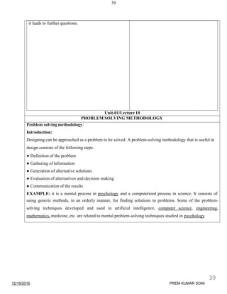 12/19/2016
39
it leads to further questions.
Unit-01/Lecture 10
PROBLEM SOLVING METHODOLOGY
Problem solving methodology:
Introduction:
Designing can be approached as a problem to be solved. A problem-solving methodology that is useful in
design consists of the following steps.
● Definition of the problem
● Gathering of information
● Generation of alternative solutions
● Evaluation of alternatives and decision making
● Communication of the results
EXAMPLE: it is a mental process in psychology and a computerized process in science. It consists of
using generic methods, in an orderly manner, for finding solutions to problems. Some of the problem-
solving techniques developed and used in artificial intelligence, computer science, engineering,
mathematics, medicine, etc. are related to mental problem-solving techniques studied in psychology
39
PREM KUMAR SONI
 