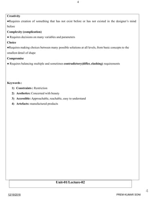 4
Unit-01/Lecture-02
Creativity
●Requires creation of something that has not exist before or has not existed in the designer’s mind
before
Complexity (complication)
● Requires decisions on many variables and parameters
Choice
●Requires making choices between many possible solutions at all levels, from basic concepts to the
smallest detail of shape
Compromise
● Requires balancing multiple and sometimes contradictory(differ, clashing) requirements
Keywords :
1) Constraints : Restriction
2) Aesthetics: Concerned with beauty
3) Accessible: Approachable, reachable, easy to understand
4) Artefacts: manufactured products
12/19/2016
4
PREM KUMAR SONI
 