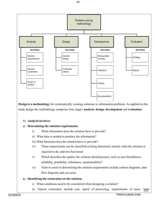 40
Design is a methodology for systematically creating solutions to information problems. As applied in this
study design the methodology comprises four stages: analysis, design, development and evaluation.
1) Analysis involves:
a) Determining the solution requirements.
i) What information does the solution have to provide?
ii) What data is needed to produce the information?
iii) What functions does the solution have to provide?
iv) These requirements can be classified as being functional, namely what the solution is
required to do, and non-functional
v) Which describes the quality the solution should possess, such as user-friendliness,
reliability, portability, robustness, maintainability?
vi) Tools to assist in determining the solution requirements include context diagrams, data
flow diagrams and use cases.
b) Identifying the constraints on the solution.
i) What conditions need to be considered when designing a solution?
ii) Typical constraints include cost, speed of processing, requirements of users, legal
12/19/2016
40
PREM KUMAR SONI
 