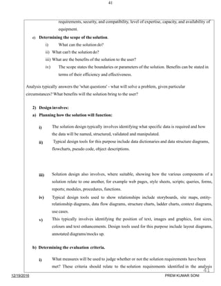 41
requirements, security, and compatibility, level of expertise, capacity, and availability of
equipment.
c) Determining the scope of the solution.
i) What can the solution do?
ii) What can't the solution do?
iii) What are the benefits of the solution to the user?
iv) The scope states the boundaries or parameters of the solution. Benefits can be stated in
terms of their efficiency and effectiveness.
Analysis typically answers the 'what questions' - what will solve a problem, given particular
circumstances? What benefits will the solution bring to the user?
2) Design involves:
a) Planning how the solution will function:
i)
ii)
The solution design typically involves identifying what specific data is required and how
the data will be named, structured, validated and manipulated.
Typical design tools for this purpose include data dictionaries and data structure diagrams,
flowcharts, pseudo code, object descriptions.
iii)
iv)
v)
Solution design also involves, where suitable, showing how the various components of a
solution relate to one another, for example web pages, style sheets, scripts; queries, forms,
reports; modules, procedures, functions.
Typical design tools used to show relationships include storyboards, site maps, entity-
relationship diagrams, data flow diagrams, structure charts, ladder charts, context diagrams,
use cases.
This typically involves identifying the position of text, images and graphics, font sizes,
colours and text enhancements. Design tools used for this purpose include layout diagrams,
annotated diagrams/mocks up.
b) Determining the evaluation criteria.
i) What measures will be used to judge whether or not the solution requirements have been
met? These criteria should relate to the solution requirements identified in the analysis
12/19/2016
41
PREM KUMAR SONI
 