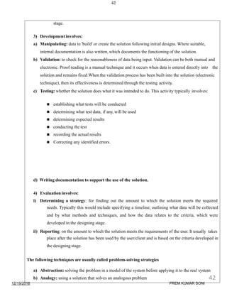 42
stage.
3) Development involves:
a) Manipulating: data to 'build' or create the solution following initial designs. Where suitable,
internal documentation is also written, which documents the functioning of the solution.
b) Validation: to check for the reasonableness of data being input. Validation can be both manual and
electronic. Proof reading is a manual technique and it occurs when data is entered directly into the
solution and remains fixed.When the validation process has been built into the solution (electronic
technique), then its effectiveness is determined through the testing activity.
c) Testing: whether the solution does what it was intended to do. This activity typically involves:
 establishing what tests will be conducted
 determining what test data, if any, will be used
 determining expected results
 conducting the test
 recording the actual results
 Correcting any identified errors.
d) Writing documentation to support the use of the solution.
4) Evaluation involves:
i) Determining a strategy: for finding out the amount to which the solution meets the required
needs. Typically this would include specifying a timeline, outlining what data will be collected
and by what methods and techniques, and how the data relates to the criteria, which were
developed in the designing stage.
ii) Reporting: on the amount to which the solution meets the requirements of the user. It usually takes
place after the solution has been used by the user/client and is based on the criteria developed in
the designing stage.
The following techniques are usually called problem-solving strategies
a) Abstraction: solving the problem in a model of the system before applying it to the real system
b) Analogy: using a solution that solves an analogous problem
12/19/2016
42
PREM KUMAR SONI
 