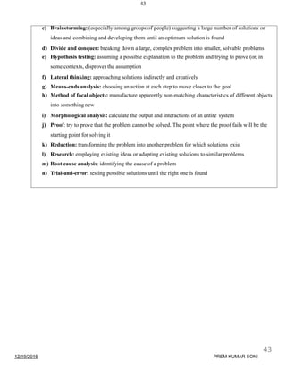 43
c) Brainstorming: (especially among groups of people) suggesting a large number of solutions or
ideas and combining and developing them until an optimum solution is found
d) Divide and conquer: breaking down a large, complex problem into smaller, solvable problems
e) Hypothesis testing: assuming a possible explanation to the problem and trying to prove (or, in
some contexts, disprove) the assumption
f) Lateral thinking: approaching solutions indirectly and creatively
g) Means-ends analysis: choosing an action at each step to move closer to the goal
h) Method of focal objects: manufacture apparently non-matching characteristics of different objects
into something new
i) Morphological analysis: calculate the output and interactions of an entire system
j) Proof: try to prove that the problem cannot be solved. The point where the proof fails will be the
starting point for solving it
k) Reduction: transforming the problem into another problem for which solutions exist
l) Research: employing existing ideas or adapting existing solutions to similar problems
m) Root cause analysis: identifying the cause of a problem
n) Trial-and-error: testing possible solutions until the right one is found
12/19/2016
43
PREM KUMAR SONI
 