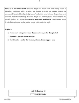 7
6) DESIGN IN INDUSTRIES: Industrial design is a process deals with uniting factors as
technology, marketing, sales, recycling, and disposal to create the balance between the
commercial, Immaterial and aesthetic value of product .the word industrial design relates to an
industrial production technology. Industrial design is a creative process which integrates the
physical qualities of a product with aesthetic (Concerned with beauty) considerations. Design
is both the result as end product and the process which creates the result
Keywords
1) Immaterial : unimportant under the circumstances, rather than physical
2) Emphasis : Specially important value
3) Sophistication : quality of refinement, wisdom ,displaying good taste,
Unit-01/Lecture-03
TYPES OFDESIGN
12/19/2016
7
PREM KUMAR SONI
 
