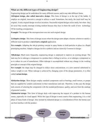 8
What are the different types of Engineering design?
Engineering design can be undertaken for many different reasons, and it may take different forms.
1)Original design, also called innovative design: This form of design is at the top of the ladder. It
employs an original, innovative concept to achieve a need. Sometimes, but rarely, the need itself may be
original. A truly original design involves invention. Successful original designs occur rarely, but when they
do occur they usually interrupt existing markets because they have in them the seeds of new technology
Of far-reaching consequences.
Example: The design of the microprocessor was one such original design.
2)Adaptive design: This form of design occurs when the design team adapts a known solution to satisfy a
different need to produce a novel (new, original) application.
For example: Adapting the ink-jet printing concept to spray binder to hold particles in place in a Rapid
prototyping machine. Adaptive designs involve synthesis and are relatively Common in design.
3)Redesign: Much more frequently, engineering design is employed to improve an existing design. The
task may be to redesign a component in a product that is failing in service, or to redesign a component so
as to reduce its cost of manufacture. Often redesign is accomplished without any change in the working
principle or concept of the original design.
For example: the shape may be changed to reduce stress concentration, or a new material substituted to
reduce weight or cost. When redesign is achieved by changing some of the design parameters, it is often
called variant design.
4)Selection design: Most designs employ standard components such as bearings, small motors, or pumps
that are supplied by vendors concentrate in their manufacture and sale. Therefore, in this case the design
task consists of selecting the components with the needed performance, quality, and cost from the catalogs
of potential vendors.
5)Industrial design: This form of design deals with improving the request of a product to the human
senses, especially its visual appeal. While this type of design is more creative than engineering, it is a vital
phase of many kinds of design. Also include by industrial design is a consideration of how the human user
can best interface with the product.
Visual
Original
Design
Adaptive
Design
http://www.rgpvonline.com
Design
http://www.a2zsubjects.com12/19/2016
8
PREM KUMAR SONI
 