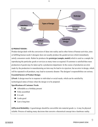 9
6) PRODUCT DESIGN:
Product design deals with the conversion of ideas into reality and in other forms of human activities, aims
at fulfilling human needs A designer does not usually produce the goods/services which immediately
satisfy consumers needs. Rather he produces the prototype (sample, model) which is used as a sample for
reproducing the particular goods or services as many times as required. If customer is satisfied then mass
production of goods may be taken up by a production department. In the course of production an error
made by the production in manufacturing an item may be lead to its rejection, but an error in design, which
will be repeated in all products, may lead to economic disaster. The designer’s responsibilities are serious.
Essential factors of Product Design:
i)Need: A design must be in response to individual or social needs, which can be satisfied by
technological status of times when the design is to be prepared.
Specifications of Customer Needs
 Affordable as a birthday present
 Fully assembled
 It is safe
 Looks good
 Last a long time
ii)Physical Reliability: A good design should be convertible into material goods i.e. it may be physical
reliable. Process of making many decisions that converts a theoretical concept into a hardware reality.
Redesign
Types of Design
Interface
Design
Industrial
Design
Selection
Design
Product
Design
12/19/2016
9
PREM KUMAR SONI
 