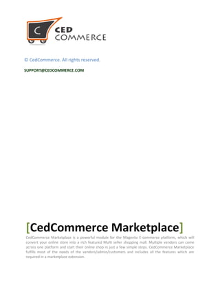 © CedCommerce. All rights reserved.
SUPPORT@CEDCOMMERCE.COM
[CedCommerce Marketplace]
CedCommerce Marketplace is a powerful module for the Magento E-commerce platform, which will
convert your online store into a rich featured Multi seller shopping mall. Multiple vendors can come
across one platform and start their online shop in just a few simple steps. CedCommerce Marketplace
fulfills most of the needs of the vendors/admin/customers and includes all the features which are
required in a marketplace extension.
 
