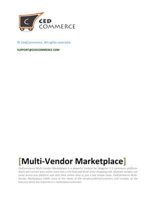 © CedCommerce. All rights reserved.
SUPPORT@CEDCOMMERCE.COM
[Multi-Vendor Marketplace]
CedCommerce Multi-Vendor Marketplace is a powerful module for Magento 2 E-commerce platform,
which will convert your online store into a rich featured Multi seller shopping mall. Multiple vendors can
come across one platform and start their online shop in just a few simple steps. CedCommerce Multi-
Vendor Marketplace fulfills most of the needs of the vendors/admin/customers and includes all the
features which are required in a marketplace extension.
 