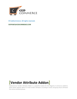 © CedCommerce. All rights reserved.
SUPPORT@CEDCOMMERCE.COM
[Vendor Attribute Addon]
CedCommerce Vendor Attribute Addon is a powerful module for the Magento E-commerce platform,
which allows website admin to create vendor attributes according to needs and group those attributes
into various attribute groups.
 
