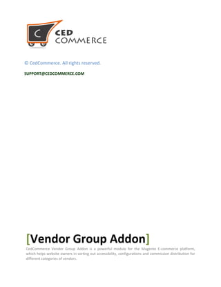 © CedCommerce. All rights reserved.
SUPPORT@CEDCOMMERCE.COM
[Vendor Group Addon]
CedCommerce Vendor Group Addon is a powerful module for the Magento E-commerce platform,
which helps website owners in sorting out accessibility, configurations and commission distribution for
different categories of vendors.
 