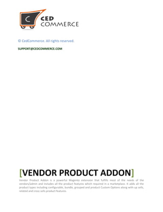 © CedCommerce. All rights reserved.
SUPPORT@CEDCOMMERCE.COM
[VENDOR PRODUCT ADDON]
Vendor Product Addon is a powerful Magento extension that fulfills most of the needs of the
vendors/admin and includes all the product features which required in a marketplace. It adds all the
product types including configurable, bundle, grouped and product Custom Options along with up sells,
related and cross sells product features.
 