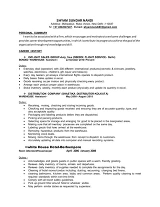 SHYAM SUNDAR NANDI
Address: Mahipalpur, Mata chowk, New Delhi -110037
M: +91 8882087487, E-mail: shyamnandi87@gmail.com
PERSONAL SUMMARY
I want to be associatedwithafirm,which encouragesandmotivatestowelcome challengesand
providescareerdevelopmentopportunities,inwhichIcontribute itsprogresstoachieve the goal of the
organizationthroughmyknowledge andskill.
CAREER HISTORY
 INFLIGHT SALES GROUP-duty free (OBEROI FLIGHT SERVICE- Delhi)
BONDED WAREHOUSE Assistant - 22 October 2010- Present
Duties:
 Everyday deal (operation) with 200 different international products(cosmetic & skincare, jewellery,
watches, electronics, children’s gift, liquor and tobacco)
 Every day twelve’s jet airways international flights operate to dispatch product.
 Daily bases Sales update in excel.
 Goods receiving as per invoice and physically checking every product.
 Arrange each product proper place in warehouse.
 Stoke inventory weekly, monthly each product physically and update its quantity in excel.
 DISTRIBUTION COMPANY (SHASTIKA DISTRIBUTOR-KOLKATA)
WAREHOUSE Assistant - May 2008 - August 2010
Duties:
 Receiving, moving, checking and storing incoming goods.
 Checking and inspecting goods received and ensuring they are of accurate quantity, type, and
also acceptable quality.
 Packaging and labeling products before they are dispatched.
 Picking and packing products.
 Selecting space for storage and arranging for good to be placed in the designated areas.
 Making sure that all inventory processes are completed on the same day.
 Labeling goods that have arrived at the warehouse.
 Removing hazardous products from the warehouse.
 Monitoring stock levels.
 Moving items through the warehouse from receipt to dispatch to customers.
 Accurately updating all data into computer and manual recording systems.
white House Hotel-Berhumpore
Room Attendant/Housekeeper April 2006 January 2008
Duties:-
 Acknowledges and greets guests in public spaces with a warm, friendly greeting.
 Reviews daily inventory of rooms, arrivals and departures.
 Reviews daily inventory of supplies needed to complete the assignments for the day.
 Cleaning of hotel rooms/condos including: dusting, vacuuming, changing bed linens,
 cleaning bathrooms, kitchen area, lobby and common areas. Perform quality cleaning to meet
required standards within set time limits
 Comply with all resort safety guidelines.
 Pick up ground litter around hotel or whatever visible.
 May perform similar duties as requested by supervisor.
 