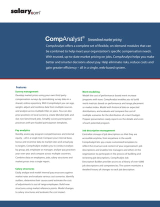 CompAnalyst offers a complete set of flexible, on-demand modules that can
be combined to help meet your organization’s specific compensation needs.
With trusted, up-to-date market pricing on jobs, CompAnalyst helps you make
better and smarter decisions about pay. Help eliminate risks, reduce costs and
gain greater efficiency – all in a single, web-based system.
CompAnalyst®
Streamlinedmarketpricing
Features
Survey management
Pay analytics
Merit modeling
Job description management
Salary structures
Develop market prices using your own third party
compensation surveys by centralizing survey data in a
shared, online repository. With CompAnalyst you can age,
weight, adjust and combine data from multiple sources,
and analyze across multiple titles or years. You can also
price positions in local currency, create blended jobs and
slot non-benchmark jobs. Simplify survey participation
processes with pre-loaded participation templates.
Quickly assess pay program competitiveness and internal
equity – all in a single tool. Compare your internal base,
bonus and incentive data to market rates and actual pay
to targets. CompAnalyst enables you to conduct analysis
by group, job, employee or manager, analyze pay practices
year-over-year and compare across multiple countries.
Combine data on employees, jobs, salary structures and
market prices into a single report.
Model the cost of performance-based merit increase
programs with ease. CompAnalyst enables you to build
merit matrices based on performance and range placement
or market index. Model with historical data or expected
distributions, and evaluate and compare the cost of
multiple scenarios for the distribution of a merit budget.
Prepare presentation-ready reports on the details and costs
of each potential program.
Centralize storage of job descriptions so that they are
accessible anytime, from anywhere in the world.
CompAnalyst lets you create customized templates to
reflect the structure and content of your organization’s job
descriptions and enables line managers and others in the
organization to participate in the process of building and
reviewing job descriptions. CompAnalyst Job
Description Builder provides access to a library of over 4,000
job descriptions and competencies. The system maintains a
detailed history of changes to each job description.
Easily analyze and model internal pay structures against
market rates and evaluate various cost scenarios. Identify
outliers, determine their causes aand estimate the cost
of adjustments to out of range employees. Build new
structures using market reference points. Model changes
to salary structures and evaluate the cost impact.
 
