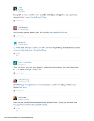 Jane
Randel
@jarandel
A MONTH AGO
Nearly 70% of women who have been abused or stalked by a dating partner, first experienced
abuse b/t 11-24 yrs old #YoungerThanYouThink
The Network
@TheNetwork5
A MONTH AGO
Stop domestic violence before it starts. Abuse begins #YoungerThanYouThink
NO MORE
@NOMOREorg
18 DAYS
AGO
A3 Abuse starts #YoungerThanYouThink. One survivor's story of dating abuse that she exp online:
nomore.org/dating-abuse-g… #NewsHourChats
Crisis Intervention
@stopdvsa
A MONTH AGO
•Over half of men who have been abused or stalked by a dating partner, first experienced abuse
b/t 11-24 yrs old #YoungerThanYouThink
Antonette Gray
@jamamerican21
A MONTH AGO
@NOMOREorg #YoungerThanYouThink prepare safe haven for men & boys who have been
abused #endTaboo
Gary Coker
@GaryTanCoker
24 DAYS
AGO
I can't get over the fact that this happens to most women at such a young age, yet alone at all.
#YoungerThanYouThink twitter.com/kellyoxford/st…
https://storify.com/BreakTheCycle/youngerthanyouthink
 