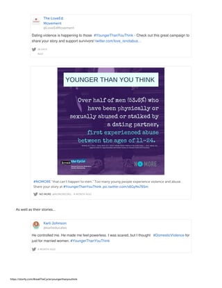 The LoveEd.
Movement
@LoveEdMovement
18 DAYS
AGO
Dating violence is happening to those #YoungerThanYouThink - Check out this great campaign to
share your story and support survivors! twitter.com/love_isnotabus…
NO MORE @NOMOREORG · A MONTH AGO
#NOMORE "that can't happen to men." Too many young people experience violence and abuse.
Share your story at #YoungerThanYouThink. pic.twitter.com/s6GyNs765m
As well as their stories...
Karli Johnson
@karlieducates
A MONTH AGO
He controlled me. He made me feel powerless. I was scared, but I thought #DomesticViolence for
just for married women. #YoungerThanYouThink
https://storify.com/BreakTheCycle/youngerthanyouthink
 