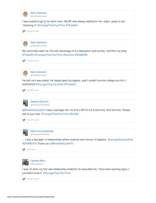 Karli Johnson
@karlieducates
A MONTH AGO
I was scared to go to my dorm room. My BF was always waiting for me, angry, upset or just
"checking in" #YoungerThanYouThink #ThisIsDV
Karli Johnson
@karlieducates
A MONTH AGO
My roommate used me. He took advantage of my depression and anxiety, and then my body.
#ThisIsDV #YoungerThanYouThink #Survivor #NOMORE
Karli Johnson
@karlieducates
A MONTH AGO
He told me I was stupid. He ripped apart my papers, said I couldn't survive college w/o him. I
SURVIVED #YoungerThanYouThink #ThisIsDV
Jessica Quiroli
@heelsonthefield
A MONTH AGO
@BreaktheCycleDV I was a teenager the 1st time a BF hit me & 2nd time. And 3rd time. Please,
talk to your kids. #YoungerThanYouThink #DVAM
Ellen Sue Gotlander
@heelsonthefield
A DAY AGO
... I was a teenager in relationships where violence was normal. It happens #youngerthanyouthink.
#DVAM2016 Thank you @BreaktheCycleDV.
Lauren Allen
@laurgallen
A MONTH AGO
I was 16 when my first real relationship ended bc he assaulted me. There were warning signs, I
just didn't know it. #YoungerThanYouThink
https://storify.com/BreakTheCycle/youngerthanyouthink
 