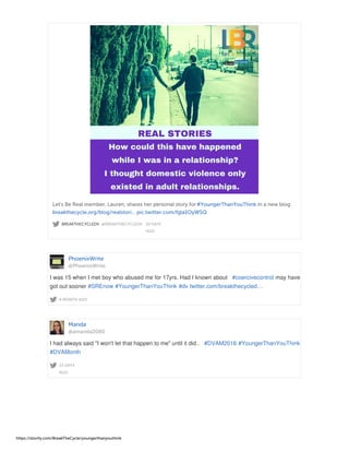 BREAKTHECYCLEDV @BREAKTHECYCLEDV · 19 DAYS
AGO
Let's Be Real member, Lauren, shares her personal story for#YoungerThanYouThink in a new blog:
breakthecycle.org/blog/realstori… pic.twitter.com/fgla1OyWSQ
PhoenixWrite
@PhoenixWrite
A MONTH AGO
I was 15 when I met boy who abused me for 17yrs. Had I known about #coercivecontrol may have
got out sooner #SREnow #YoungerThanYouThink #dv twitter.com/breakthecycled…
Manda
@amanda2080
23 DAYS
AGO
I had always said "I won't let that happen to me" until it did.. #DVAM2016 #YoungerThanYouThink
#DVAMonth
https://storify.com/BreakTheCycle/youngerthanyouthink
 