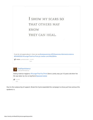 MANDA @AMANDA2080 · 21 DAYS
AGO
If we do not speak about it, how can we#raiseawareness #DVAwareness #domesticviolence
#DVAM2016 #YoungerThanYouThink pic.twitter.com/IiNlz26hKw
EndTeenViolence
@EndTRViolence
14 DAYS
AGO
Dating violence happens #YoungerThanYouThink.Sierra Landry was just 18 years old when her
life was taken by her ex boyfriend #passsierraslaw
Due to the outpouring of support, Break the Cycle expanded the campaign to show just how serious this
epidemic is.
https://storify.com/BreakTheCycle/youngerthanyouthink
 