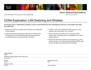 Westwood College Houston South HNS (ACC)
Houston
Gelabert, Aquiles
December 20, 2010
Leyan Garcia
Certificate of Course Completion
CCNA Exploration: LAN Switching and Wireless
Student
Academy Name
Location
Instructor
Date
Instructor Signature
During the Cisco®
Networking Academy course, administered by the undersigned instructor, the student was able
to proficiently:
Explain basic switching concepts and the operation and configuration
of Cisco switches
Describe enhanced switching technologies such as VLANs, VLAN
Trunking Protocol (VTP), Rapid Spanning Tree Protocol (RSTP),
Per VLAN Spanning Tree Protocol (PVST), and 802.1q
Configure, verify, and troubleshoot VLANs, trunking on Cisco
switches, inter-VLAN routing, VTP, and RSTP
Identify, describe, and resolve common switched network
media issues, configuration issues, autonegotiation, and switch
hardware failures
Identify and describe the purpose of the components in a small
wireless network, such as Service Set Identification (SSID), Basic
Service Set (BSS), and Extended Service Set (ESS)
 