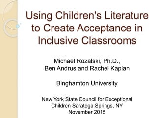Using Children's Literature
to Create Acceptance in
Inclusive Classrooms
Michael Rozalski, Ph.D.,
Ben Andrus and Rachel Kaplan
Binghamton University
New York State Council for Exceptional
Children Saratoga Springs, NY
November 2015
 