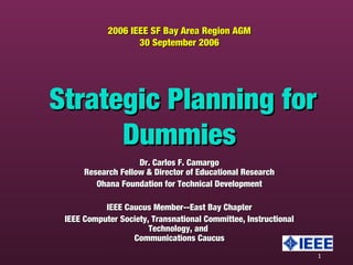 1
2006 IEEE SF Bay Area Region AGM2006 IEEE SF Bay Area Region AGM
30 September 200630 September 2006
Strategic Planning forStrategic Planning for
DummiesDummies
Dr. Carlos F. CamargoDr. Carlos F. Camargo
Research Fellow & Director of Educational ResearchResearch Fellow & Director of Educational Research
Ohana Foundation for Technical DevelopmentOhana Foundation for Technical Development
IEEE Caucus Member--East Bay ChapterIEEE Caucus Member--East Bay Chapter
IEEE Computer Society, Transnational Committee, InstructionalIEEE Computer Society, Transnational Committee, Instructional
Technology, andTechnology, and
Communications CaucusCommunications Caucus
 