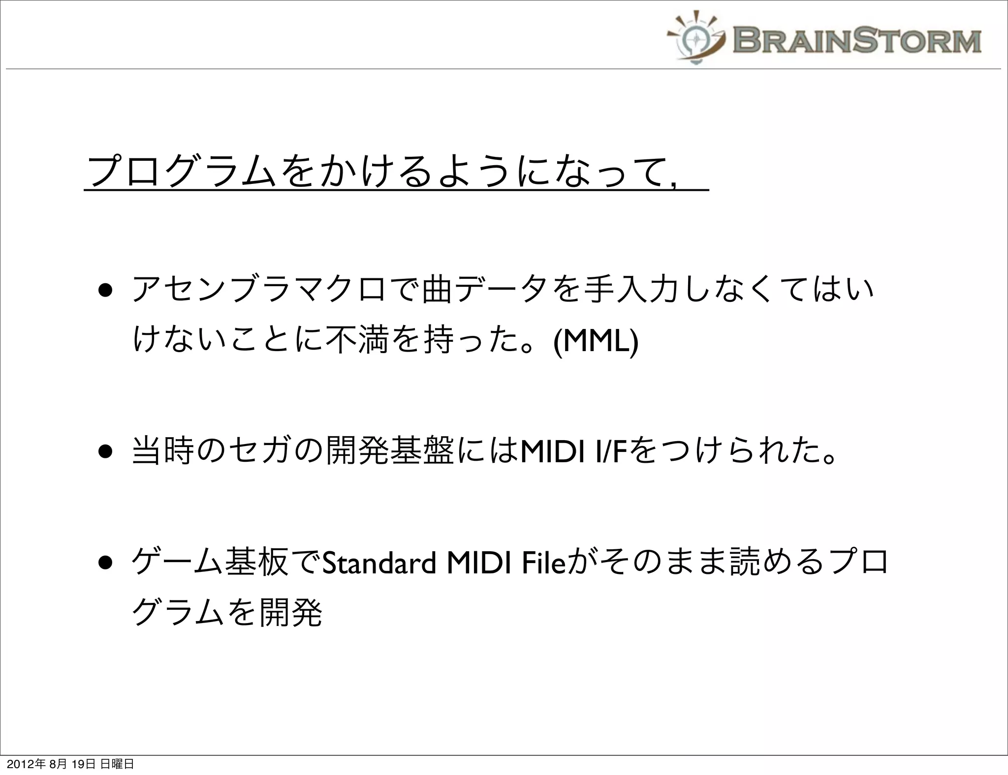 プログラムをかけるようになって，


           • アセンブラマクロで曲データを手入力しなくてはい
               けないことに不満を持った。(MML)


           • 当時のセガの開発基盤にはMIDI I/Fをつけられた。

           • ゲーム基板でStandard MIDI Fileがそのまま読めるプロ
               グラムを開発



2012年 8月 19日 日曜日
 
