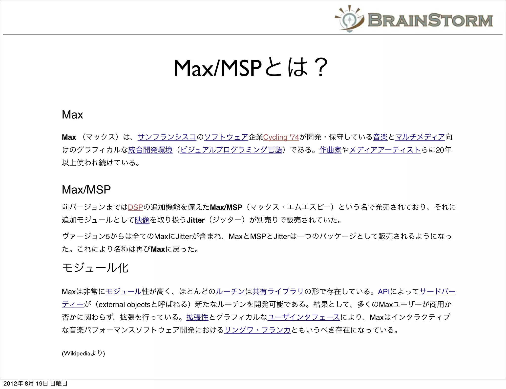 Max/MSPとは？
              Max
              Max （マックス）は、サンフランシスコのソフトウェア企業Cycling '74が開発・保守している音楽とマルチメディア向
              けのグラフィカルな統合開発環境（ビジュアルプログラミング言語）である。作曲家やメディアアーティストらに20年
              以上使われ続けている。


              Max/MSP
              前バージョンまではDSPの追加機能を備えたMax/MSP（マックス・エムエスピー）という名で発売されており、それに
              追加モジュールとして映像を取り扱うJitter（ジッター）が別売りで販売されていた。

              ヴァージョン5からは全てのMaxにJitterが含まれ、MaxとMSPとJitterは一つのパッケージとして販売されるようになっ
              た。これにより名称は再びMaxに戻った。

              モジュール化
              Maxは非常にモジュール性が高く、ほとんどのルーチンは共有ライブラリの形で存在している。APIによってサードパー
              ティーが（external objectsと呼ばれる）新たなルーチンを開発可能である。結果として、多くのMaxユーザーが商用か
              否かに関わらず、拡張を行っている。拡張性とグラフィカルなユーザインタフェースにより、Maxはインタラクティブ
              な音楽パフォーマンスソフトウェア開発におけるリングワ・フランカともいうべき存在になっている。


              (Wikipediaより)



2012年 8月 19日 日曜日
 
