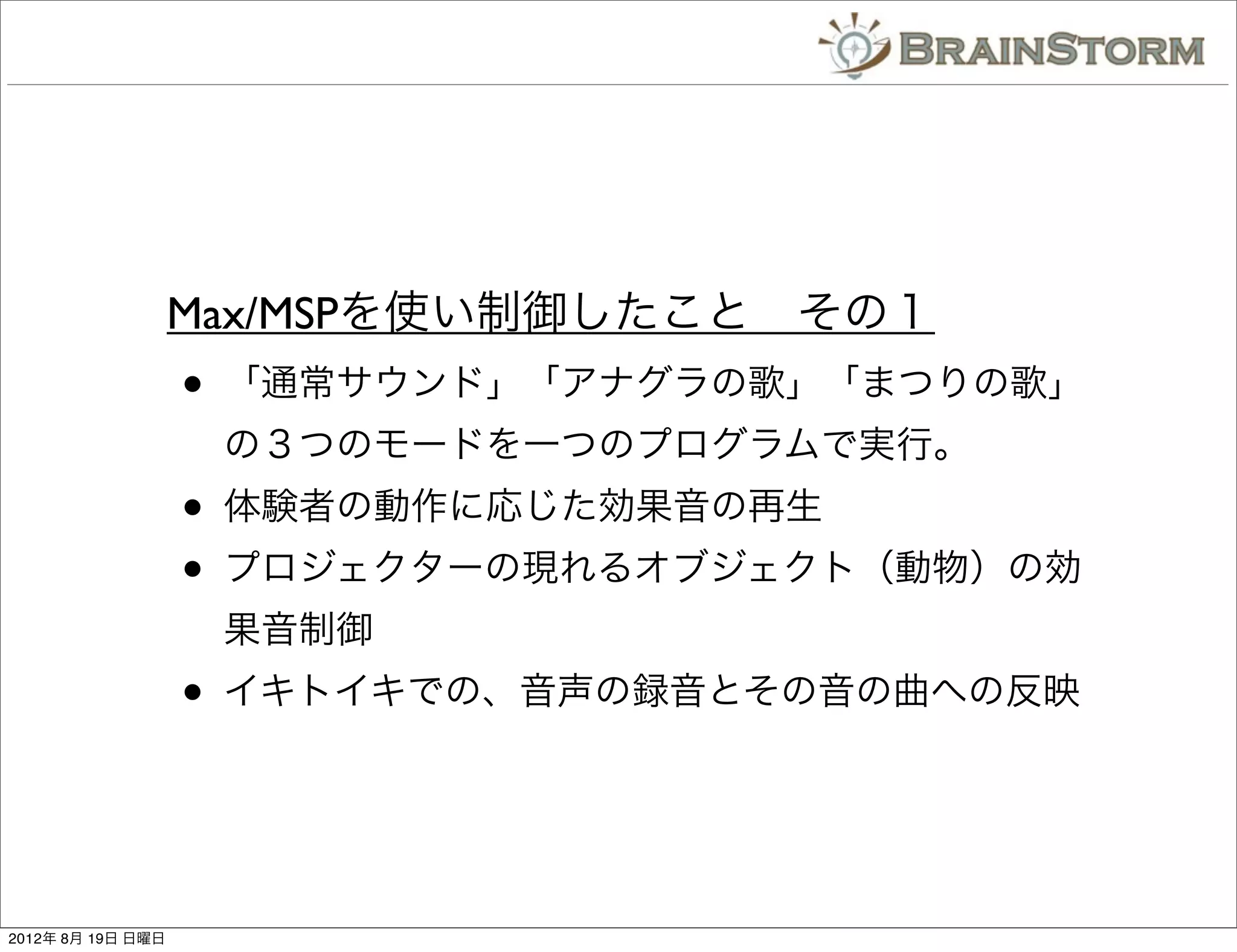Max/MSPを使い制御したこと その１
                   •   「通常サウンド」「アナグラの歌」「まつりの歌」
                       の３つのモードを一つのプログラムで実行。
                   •   体験者の動作に応じた効果音の再生
                   •   プロジェクターの現れるオブジェクト（動物）の効
                       果音制御
                   •   イキトイキでの、音声の録音とその音の曲への反映




2012年 8月 19日 日曜日
 
