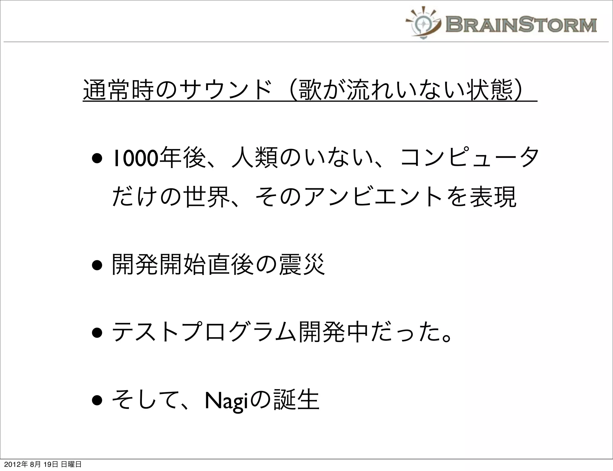 通常時のサウンド（歌が流れいない状態）


                   • 1000年後、人類のいない、コンピュータ
                    だけの世界、そのアンビエントを表現


                   • 開発開始直後の震災
                   • テストプログラム開発中だった。
                   • そして、Nagiの誕生
2012年 8月 19日 日曜日
 